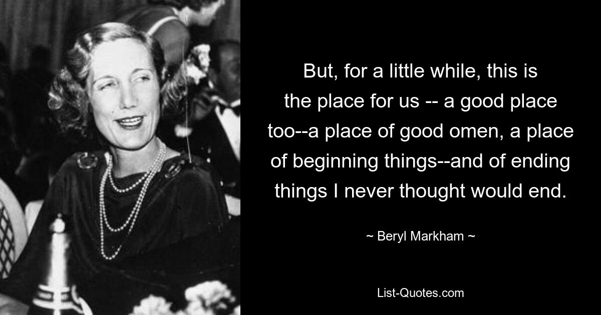 Aber für eine kurze Zeit ist dies der Ort für uns – auch ein guter Ort – ein Ort des guten Omens, ein Ort, an dem Dinge beginnen – und Dinge enden, von denen ich nie gedacht hätte, dass sie enden würden. — © Beryl Markham 