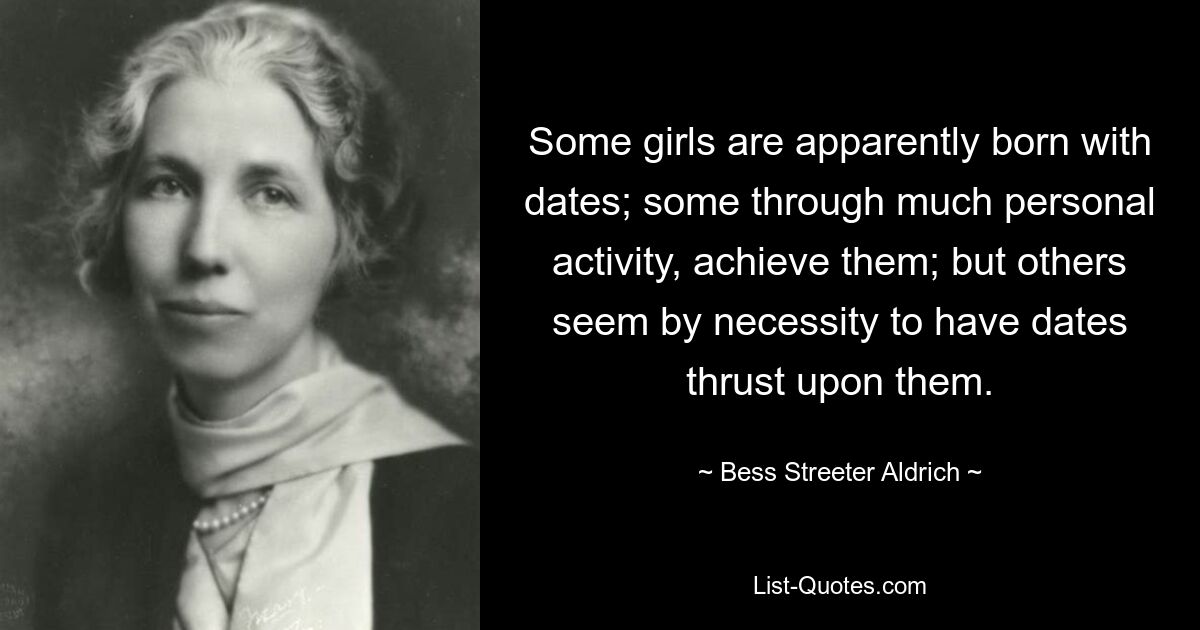 Some girls are apparently born with dates; some through much personal activity, achieve them; but others seem by necessity to have dates thrust upon them. — © Bess Streeter Aldrich