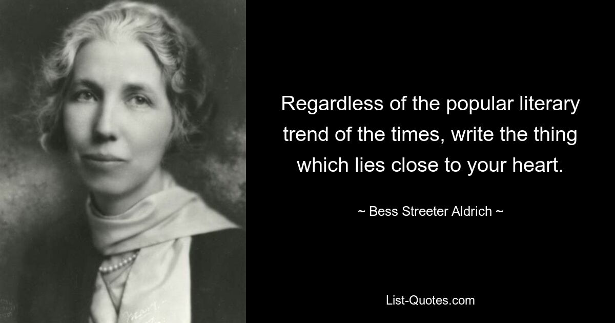 Regardless of the popular literary trend of the times, write the thing which lies close to your heart. — © Bess Streeter Aldrich