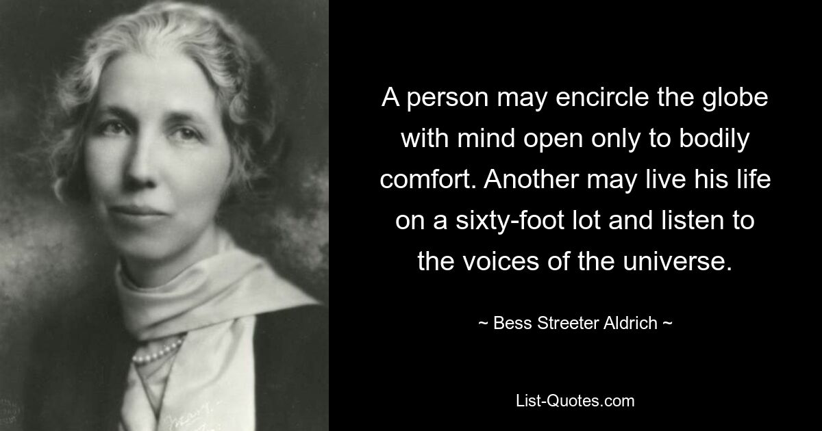 A person may encircle the globe with mind open only to bodily comfort. Another may live his life on a sixty-foot lot and listen to the voices of the universe. — © Bess Streeter Aldrich