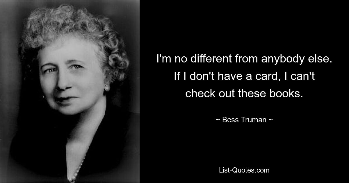 I'm no different from anybody else. If I don't have a card, I can't check out these books. — © Bess Truman