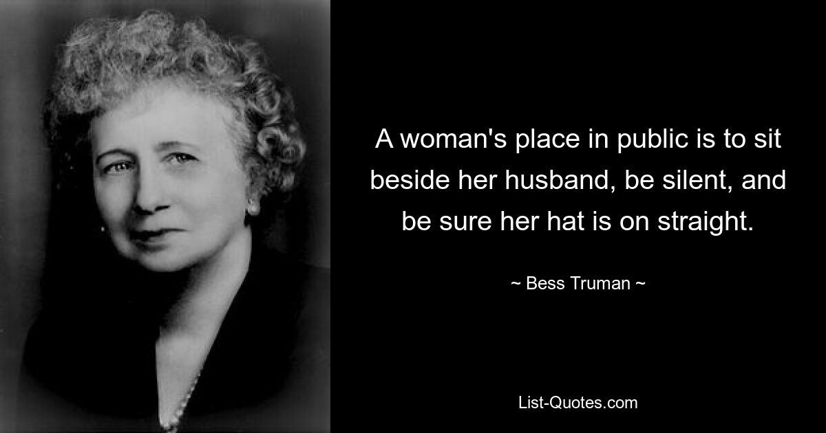 A woman's place in public is to sit beside her husband, be silent, and be sure her hat is on straight. — © Bess Truman