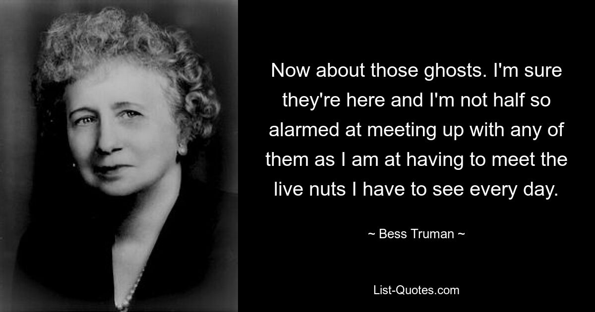 Now about those ghosts. I'm sure they're here and I'm not half so alarmed at meeting up with any of them as I am at having to meet the live nuts I have to see every day. — © Bess Truman