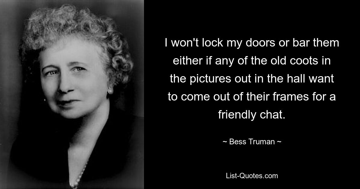 I won't lock my doors or bar them either if any of the old coots in the pictures out in the hall want to come out of their frames for a friendly chat. — © Bess Truman