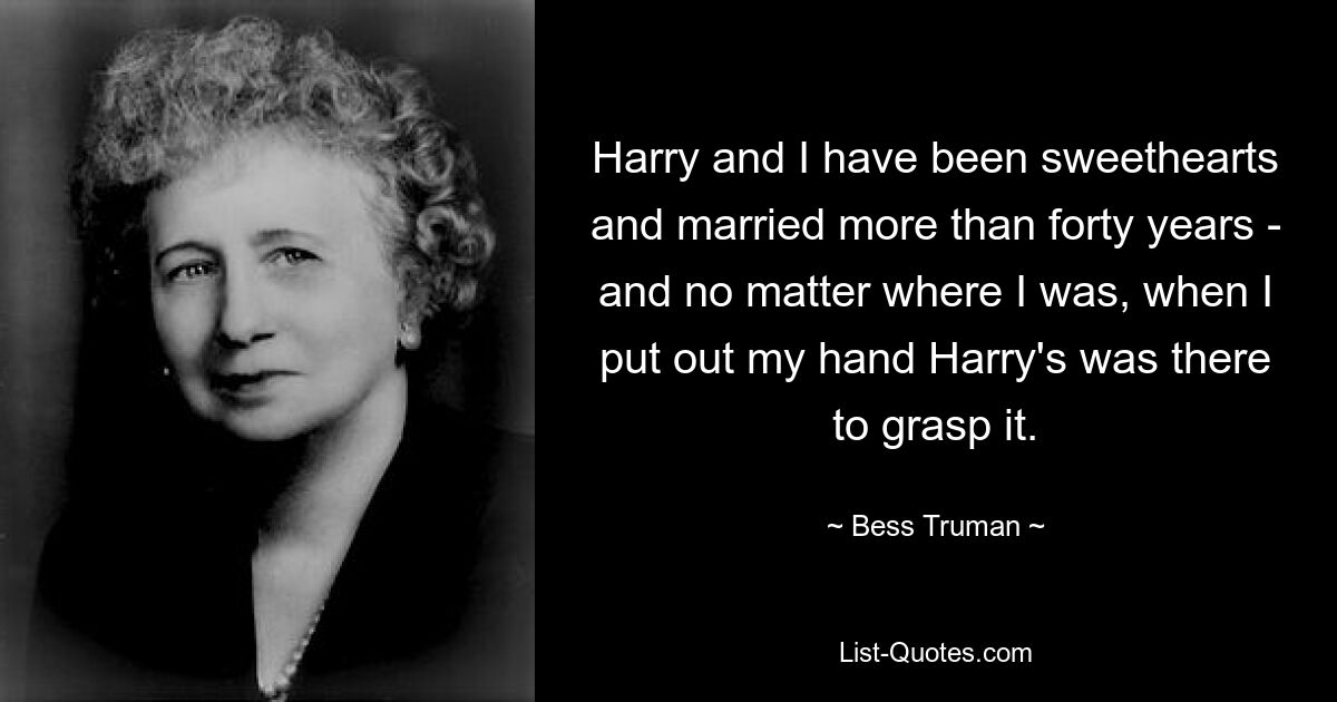 Harry and I have been sweethearts and married more than forty years - and no matter where I was, when I put out my hand Harry's was there to grasp it. — © Bess Truman