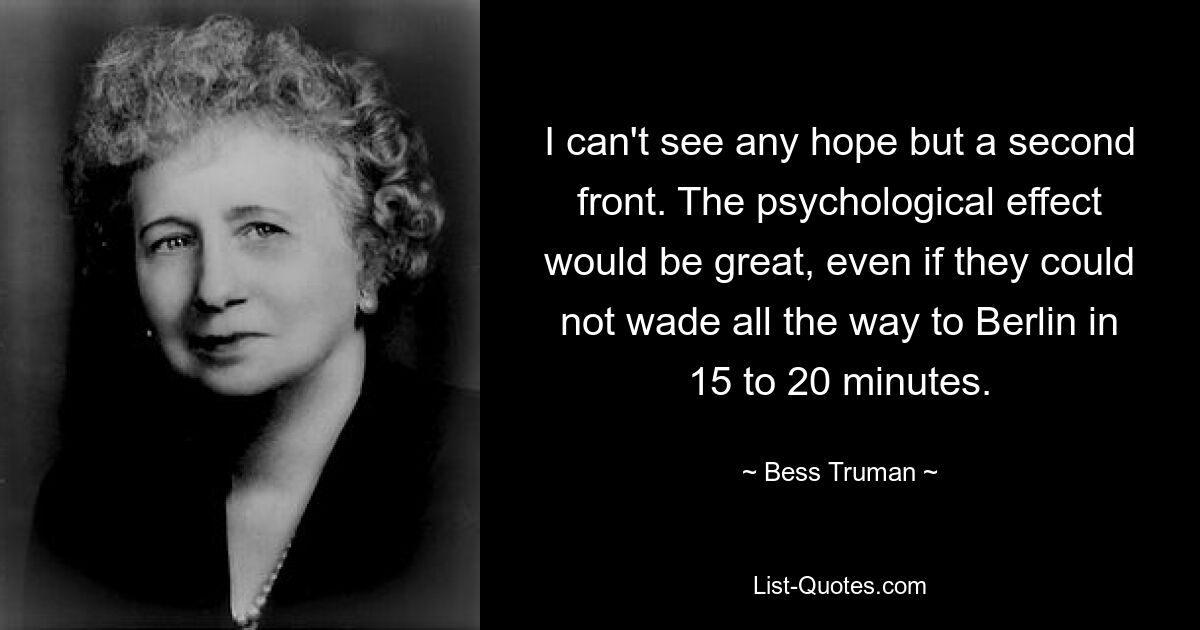 I can't see any hope but a second front. The psychological effect would be great, even if they could not wade all the way to Berlin in 15 to 20 minutes. — © Bess Truman