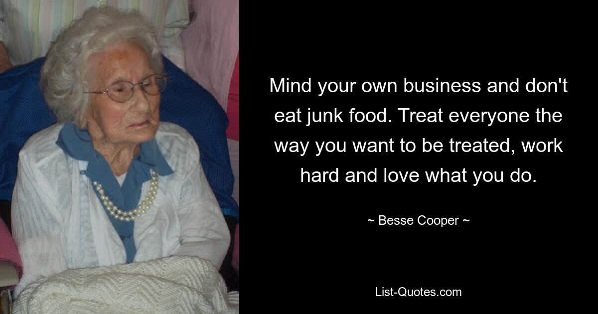 Mind your own business and don't eat junk food. Treat everyone the way you want to be treated, work hard and love what you do. — © Besse Cooper