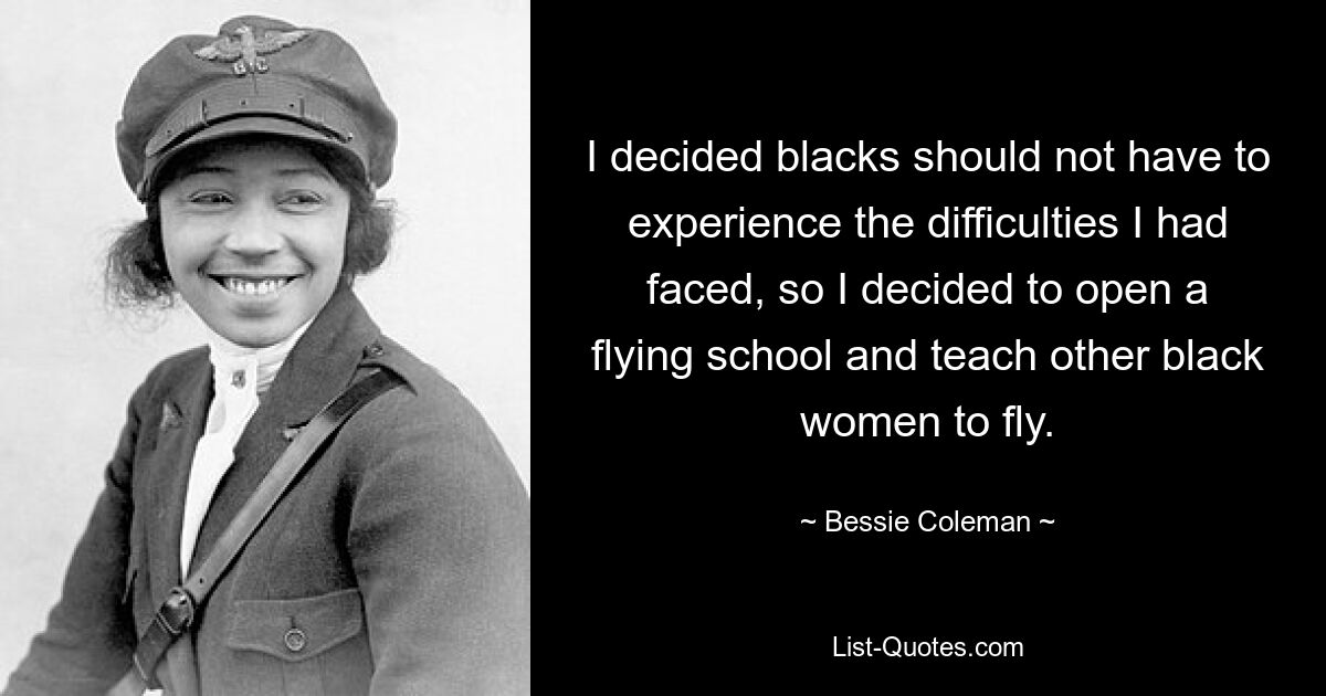 Ich kam zu dem Schluss, dass Schwarze nicht die gleichen Schwierigkeiten haben sollten wie ich, also beschloss ich, eine Flugschule zu eröffnen und anderen schwarzen Frauen das Fliegen beizubringen. — © Bessie Coleman