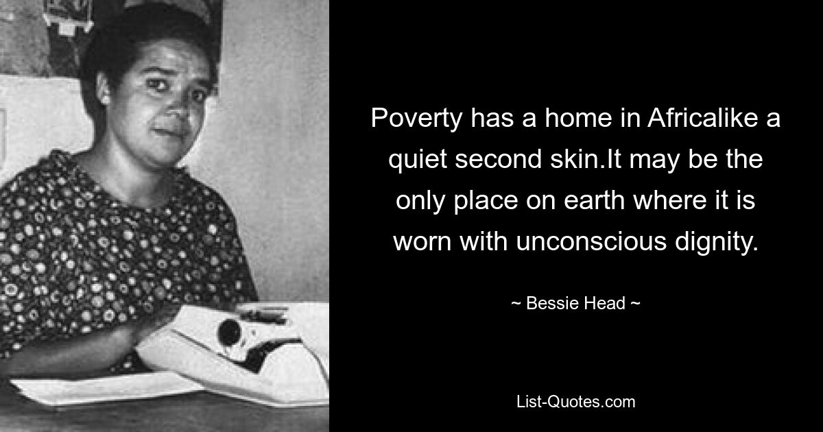 Poverty has a home in Africalike a quiet second skin.It may be the only place on earth where it is worn with unconscious dignity. — © Bessie Head