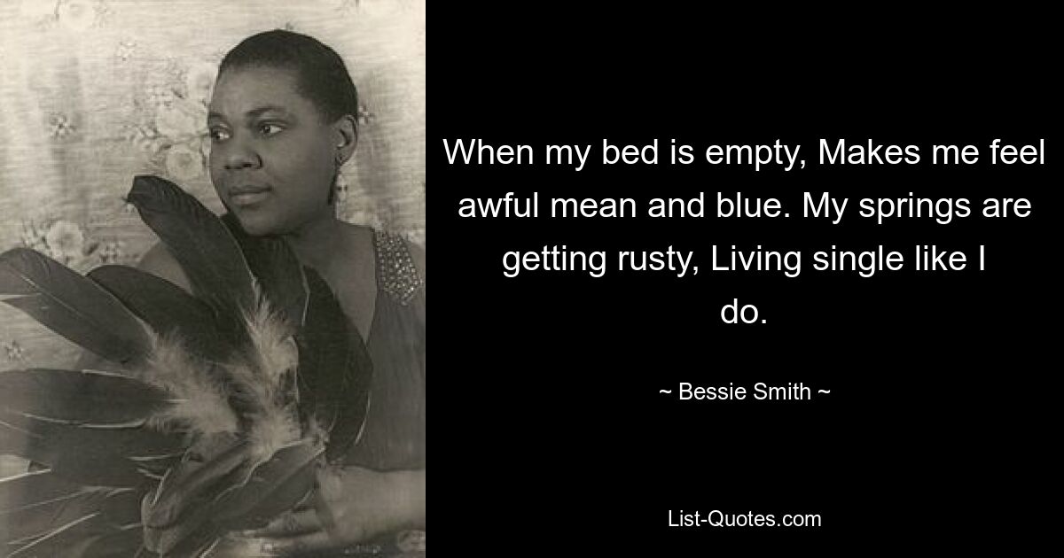 When my bed is empty, Makes me feel awful mean and blue. My springs are getting rusty, Living single like I do. — © Bessie Smith