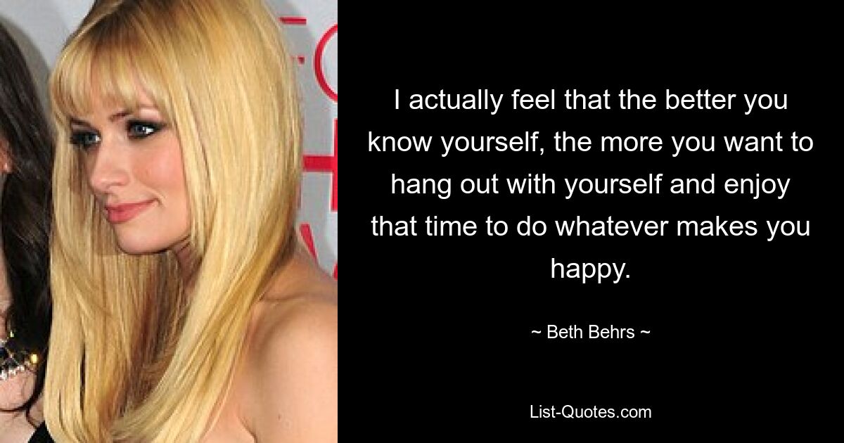 I actually feel that the better you know yourself, the more you want to hang out with yourself and enjoy that time to do whatever makes you happy. — © Beth Behrs