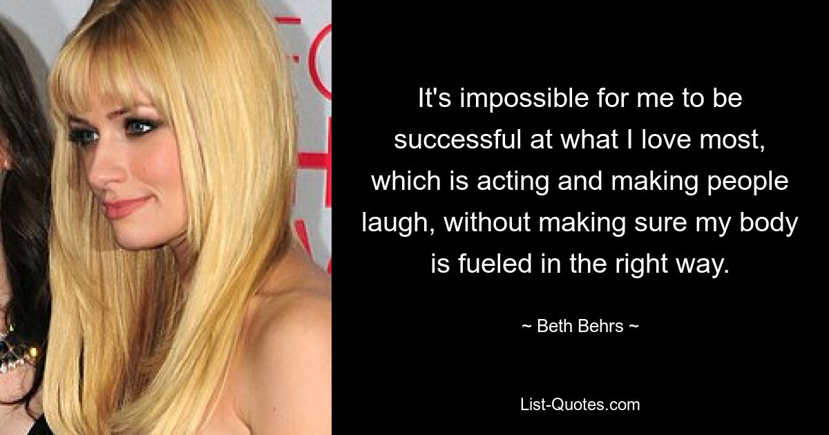 It's impossible for me to be successful at what I love most, which is acting and making people laugh, without making sure my body is fueled in the right way. — © Beth Behrs