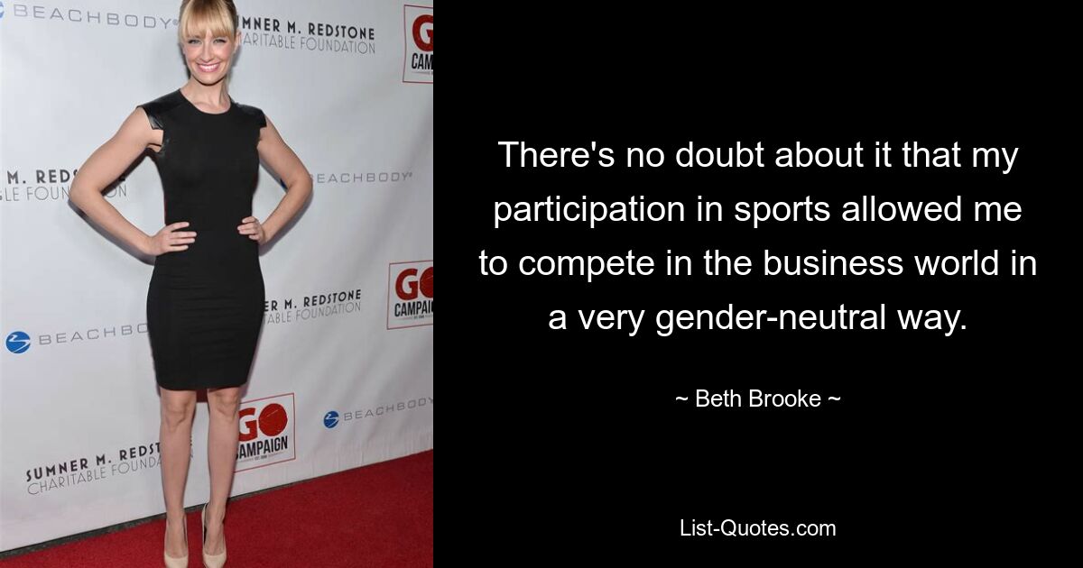 There's no doubt about it that my participation in sports allowed me to compete in the business world in a very gender-neutral way. — © Beth Brooke