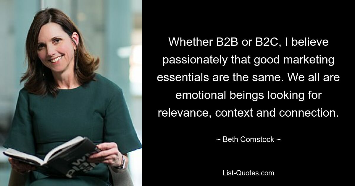 Whether B2B or B2C, I believe passionately that good marketing essentials are the same. We all are emotional beings looking for relevance, context and connection. — © Beth Comstock