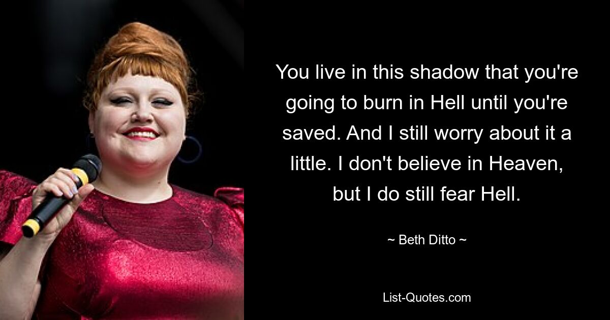 You live in this shadow that you're going to burn in Hell until you're saved. And I still worry about it a little. I don't believe in Heaven, but I do still fear Hell. — © Beth Ditto