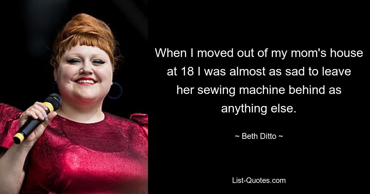 When I moved out of my mom's house at 18 I was almost as sad to leave her sewing machine behind as anything else. — © Beth Ditto