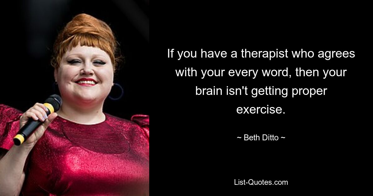 If you have a therapist who agrees with your every word, then your brain isn't getting proper exercise. — © Beth Ditto