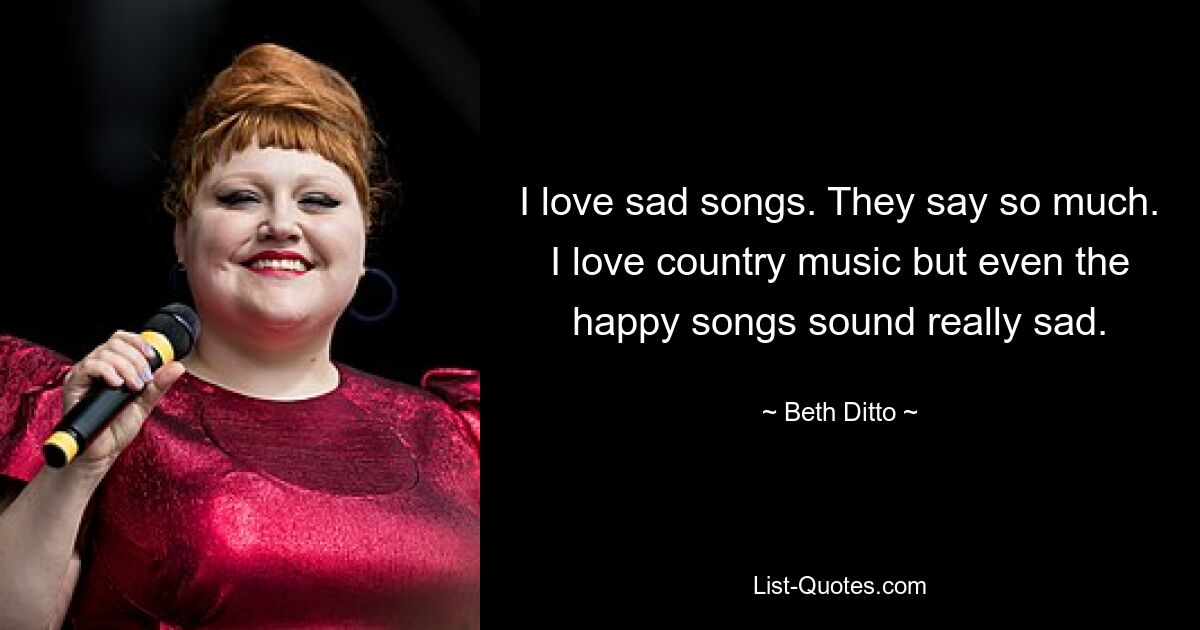 I love sad songs. They say so much. I love country music but even the happy songs sound really sad. — © Beth Ditto