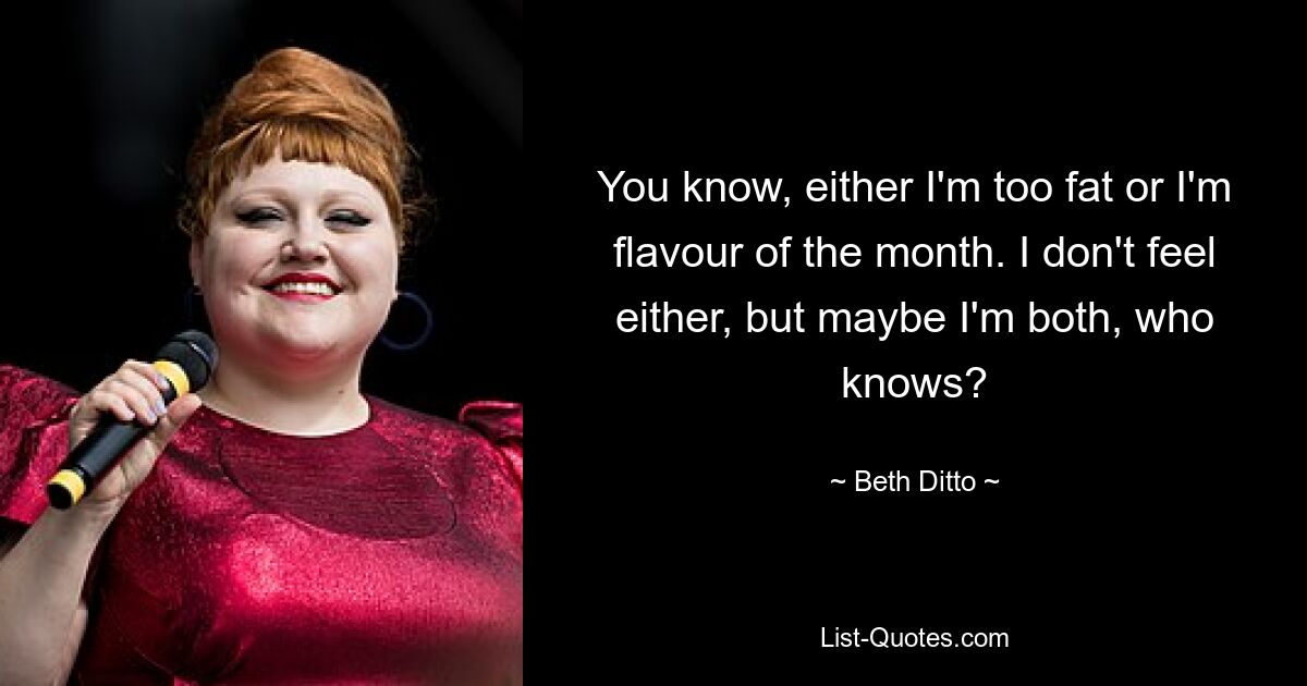 You know, either I'm too fat or I'm flavour of the month. I don't feel either, but maybe I'm both, who knows? — © Beth Ditto