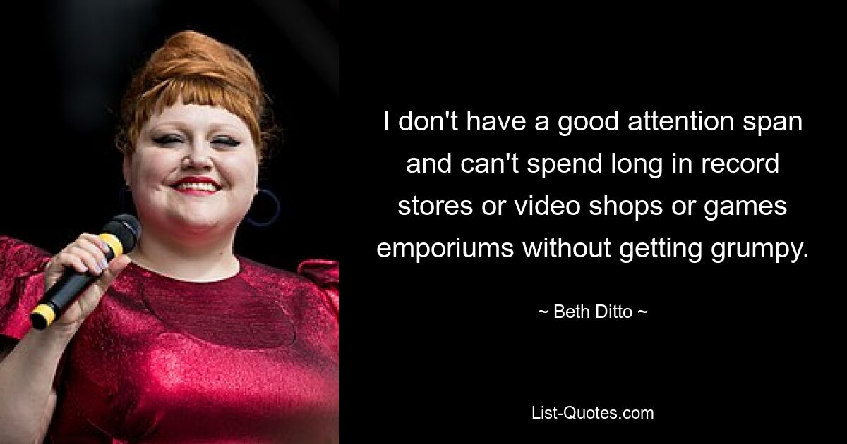 I don't have a good attention span and can't spend long in record stores or video shops or games emporiums without getting grumpy. — © Beth Ditto