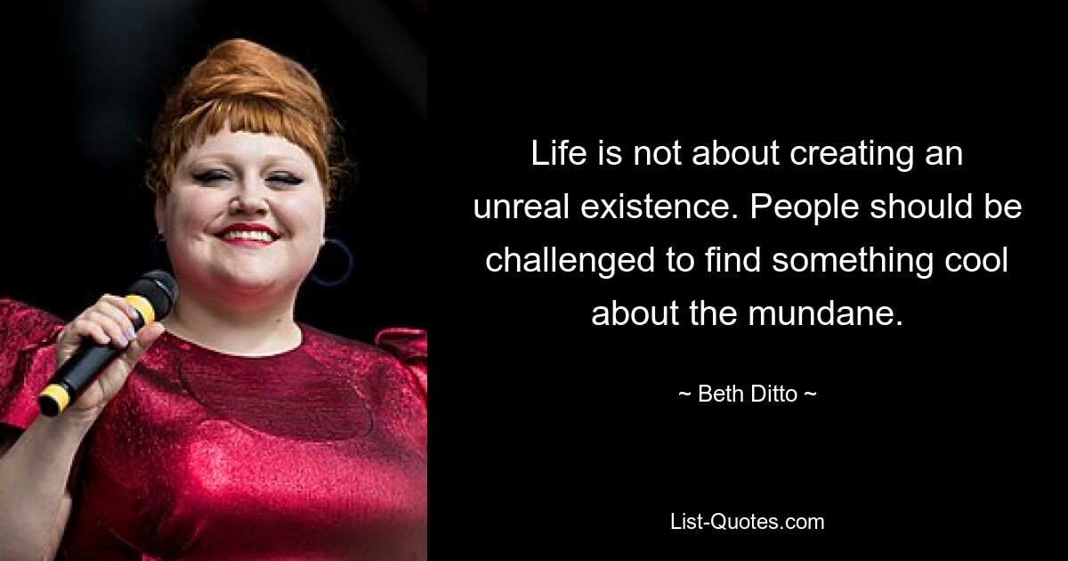 Life is not about creating an unreal existence. People should be challenged to find something cool about the mundane. — © Beth Ditto