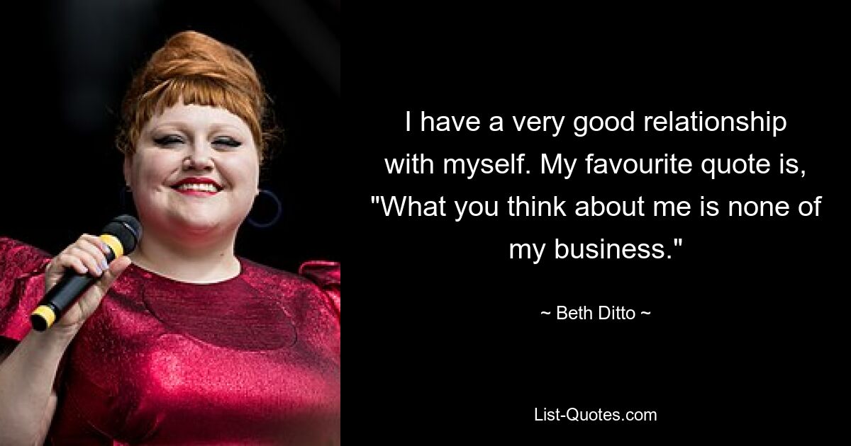 I have a very good relationship with myself. My favourite quote is, "What you think about me is none of my business." — © Beth Ditto