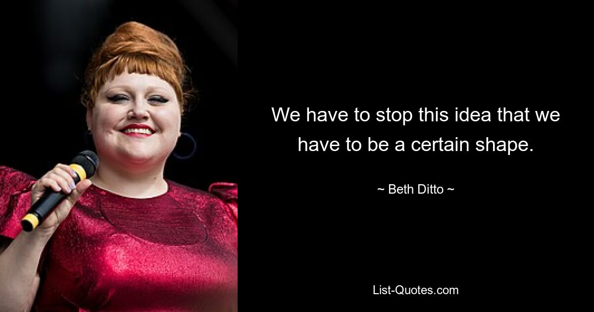 We have to stop this idea that we have to be a certain shape. — © Beth Ditto