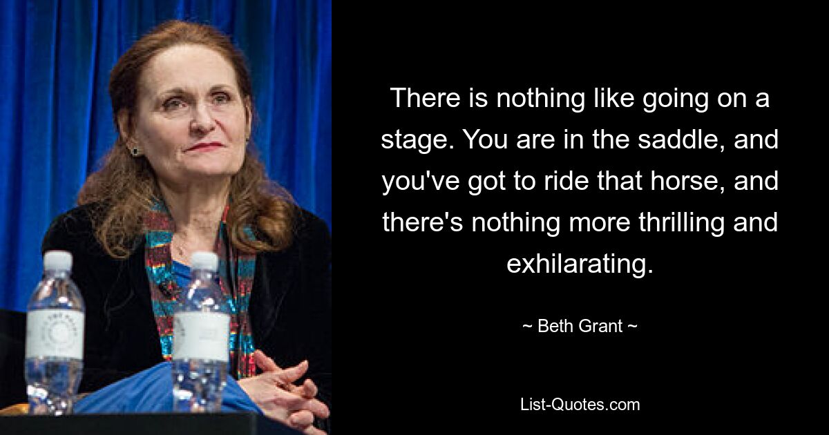 There is nothing like going on a stage. You are in the saddle, and you've got to ride that horse, and there's nothing more thrilling and exhilarating. — © Beth Grant