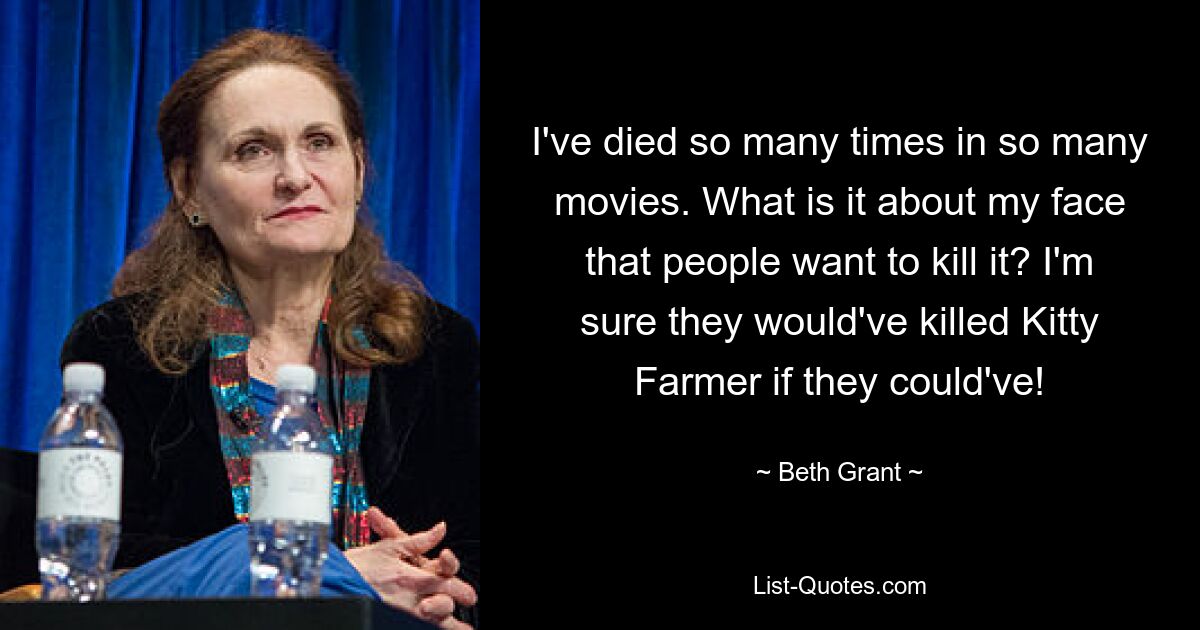 I've died so many times in so many movies. What is it about my face that people want to kill it? I'm sure they would've killed Kitty Farmer if they could've! — © Beth Grant