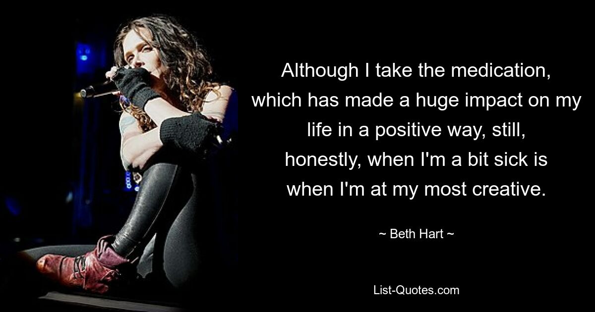 Although I take the medication, which has made a huge impact on my life in a positive way, still, honestly, when I'm a bit sick is when I'm at my most creative. — © Beth Hart