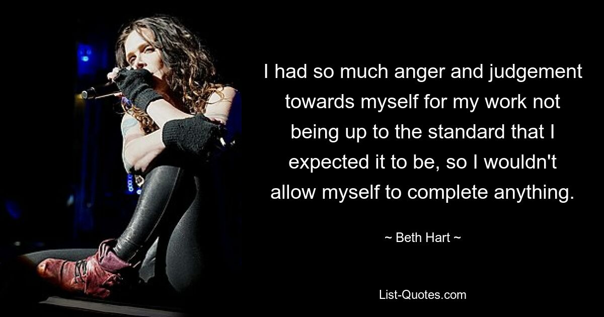 I had so much anger and judgement towards myself for my work not being up to the standard that I expected it to be, so I wouldn't allow myself to complete anything. — © Beth Hart