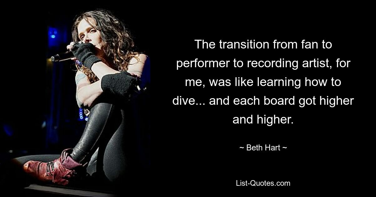 The transition from fan to performer to recording artist, for me, was like learning how to dive... and each board got higher and higher. — © Beth Hart