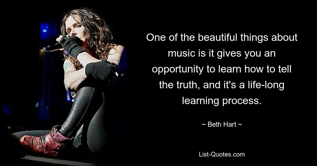 One of the beautiful things about music is it gives you an opportunity to learn how to tell the truth, and it's a life-long learning process. — © Beth Hart