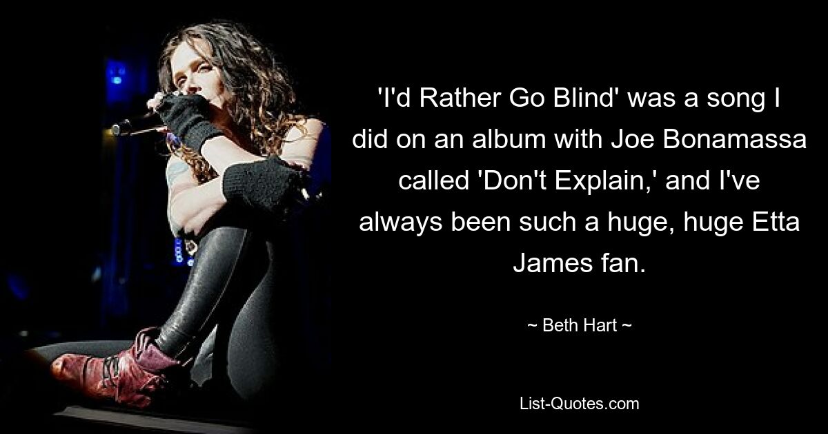 'I'd Rather Go Blind' was a song I did on an album with Joe Bonamassa called 'Don't Explain,' and I've always been such a huge, huge Etta James fan. — © Beth Hart