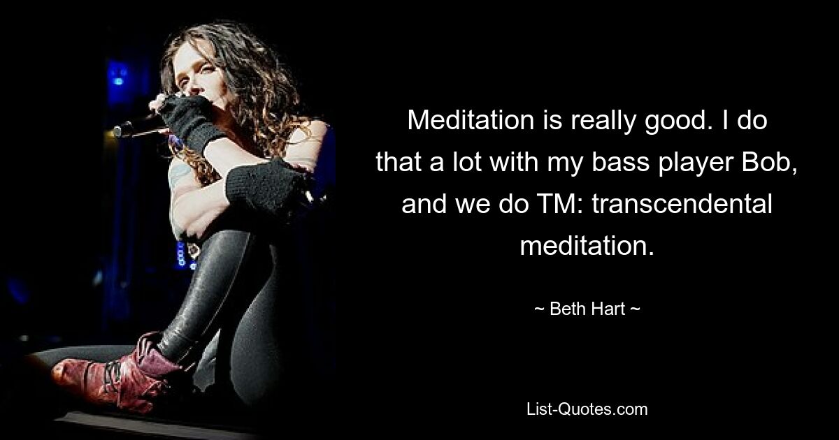 Meditation is really good. I do that a lot with my bass player Bob, and we do TM: transcendental meditation. — © Beth Hart