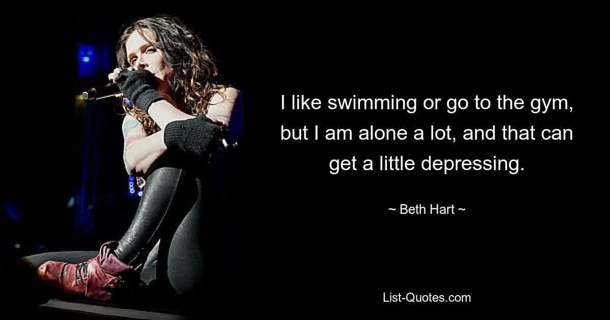 Ich schwimme gerne oder gehe ins Fitnessstudio, aber ich bin viel allein, und das kann ein wenig deprimierend sein. — © Beth Hart 