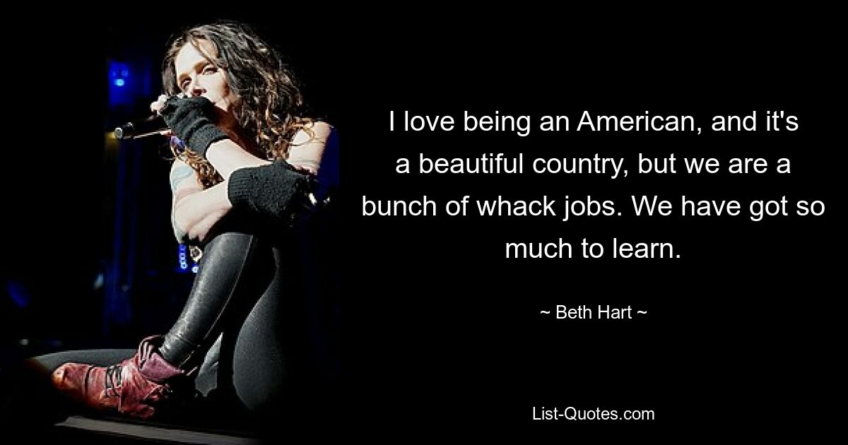 I love being an American, and it's a beautiful country, but we are a bunch of whack jobs. We have got so much to learn. — © Beth Hart