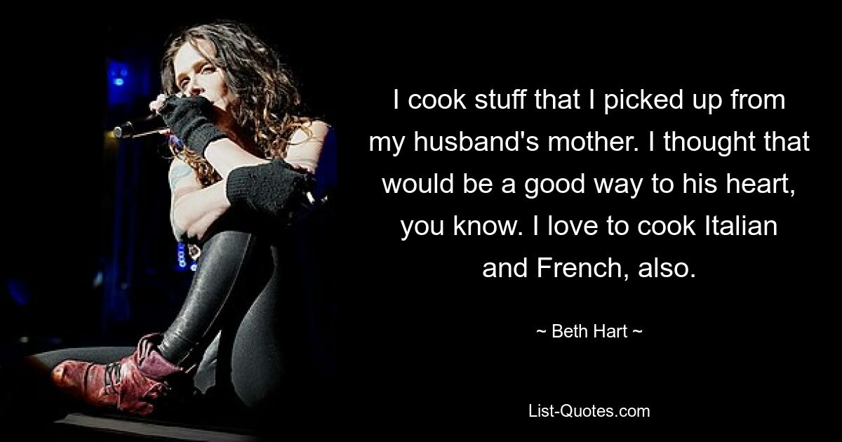 I cook stuff that I picked up from my husband's mother. I thought that would be a good way to his heart, you know. I love to cook Italian and French, also. — © Beth Hart