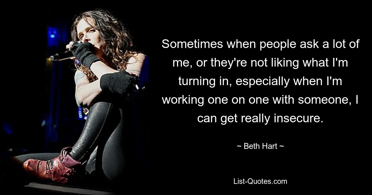 Sometimes when people ask a lot of me, or they're not liking what I'm turning in, especially when I'm working one on one with someone, I can get really insecure. — © Beth Hart