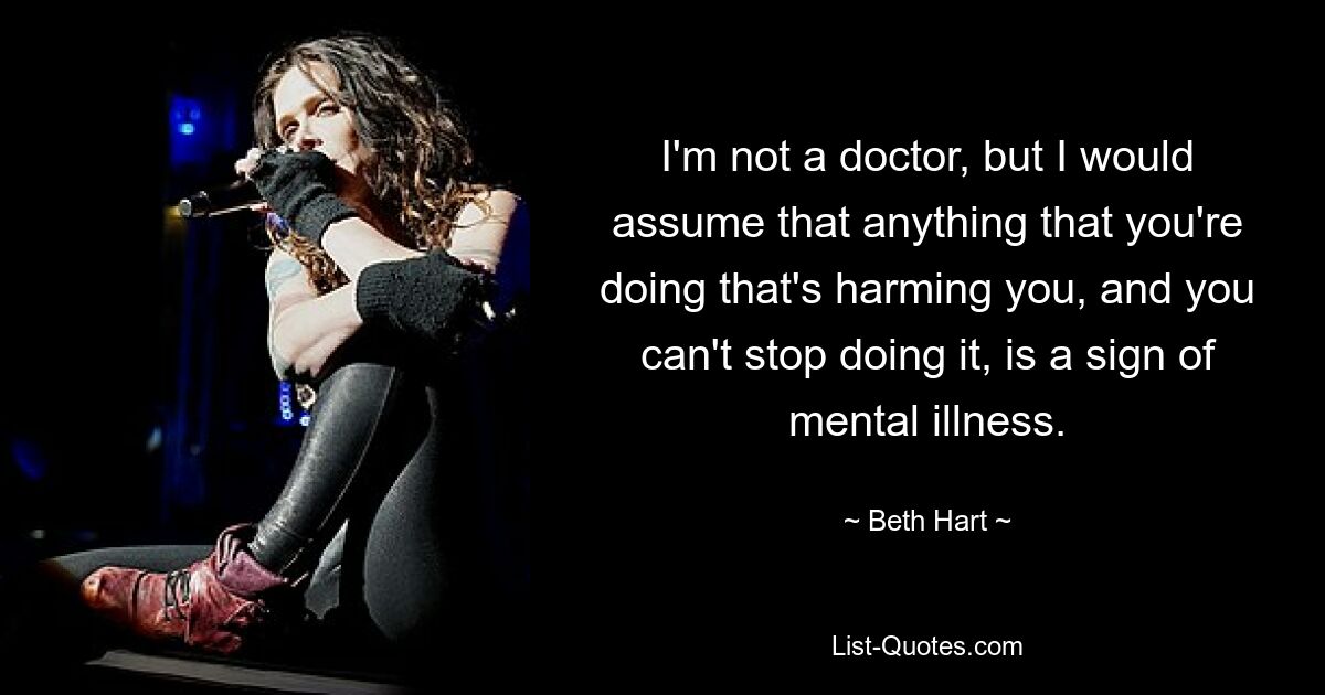 I'm not a doctor, but I would assume that anything that you're doing that's harming you, and you can't stop doing it, is a sign of mental illness. — © Beth Hart