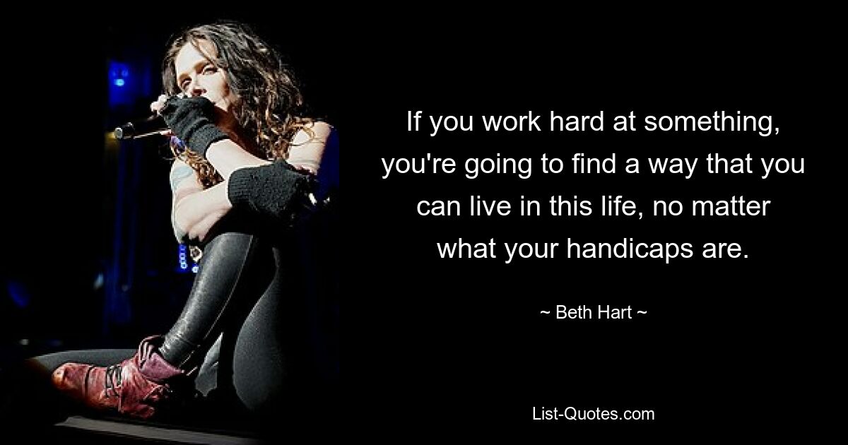 If you work hard at something, you're going to find a way that you can live in this life, no matter what your handicaps are. — © Beth Hart