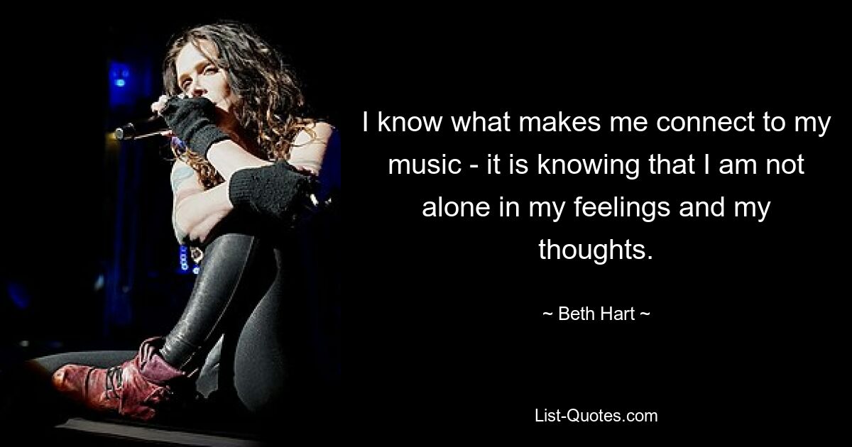 I know what makes me connect to my music - it is knowing that I am not alone in my feelings and my thoughts. — © Beth Hart