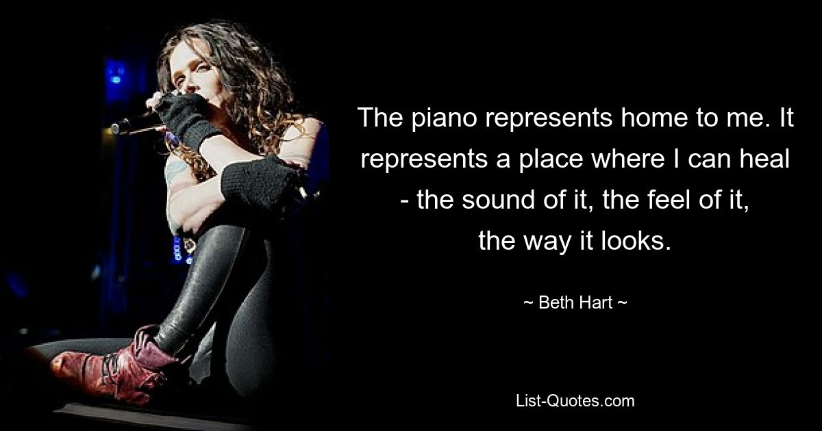 The piano represents home to me. It represents a place where I can heal - the sound of it, the feel of it, the way it looks. — © Beth Hart