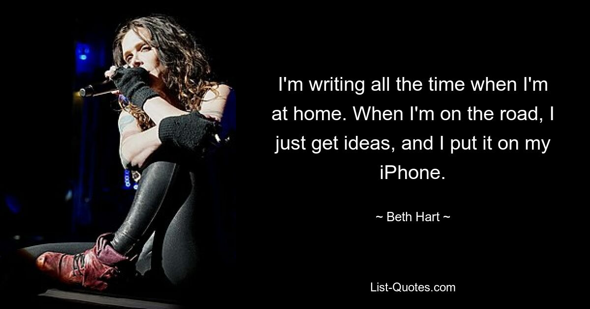 I'm writing all the time when I'm at home. When I'm on the road, I just get ideas, and I put it on my iPhone. — © Beth Hart