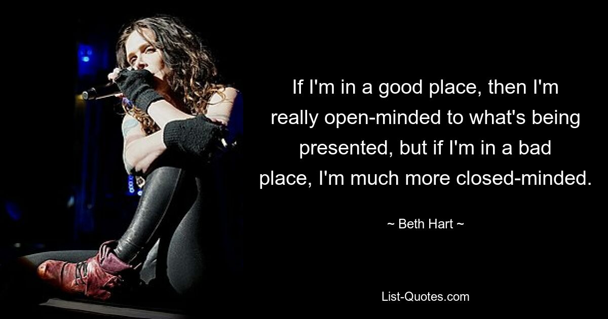 If I'm in a good place, then I'm really open-minded to what's being presented, but if I'm in a bad place, I'm much more closed-minded. — © Beth Hart