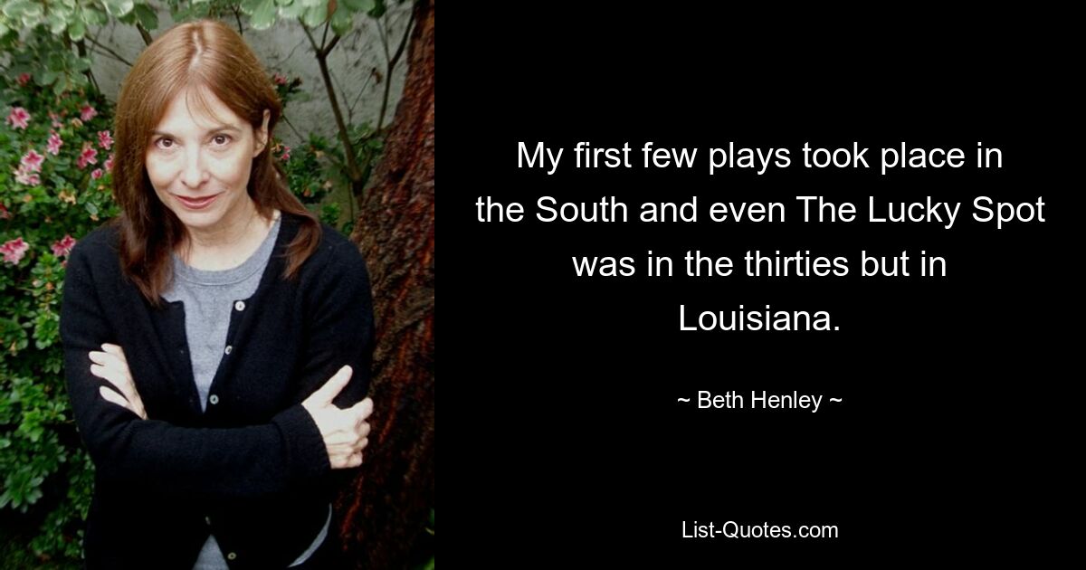 My first few plays took place in the South and even The Lucky Spot was in the thirties but in Louisiana. — © Beth Henley