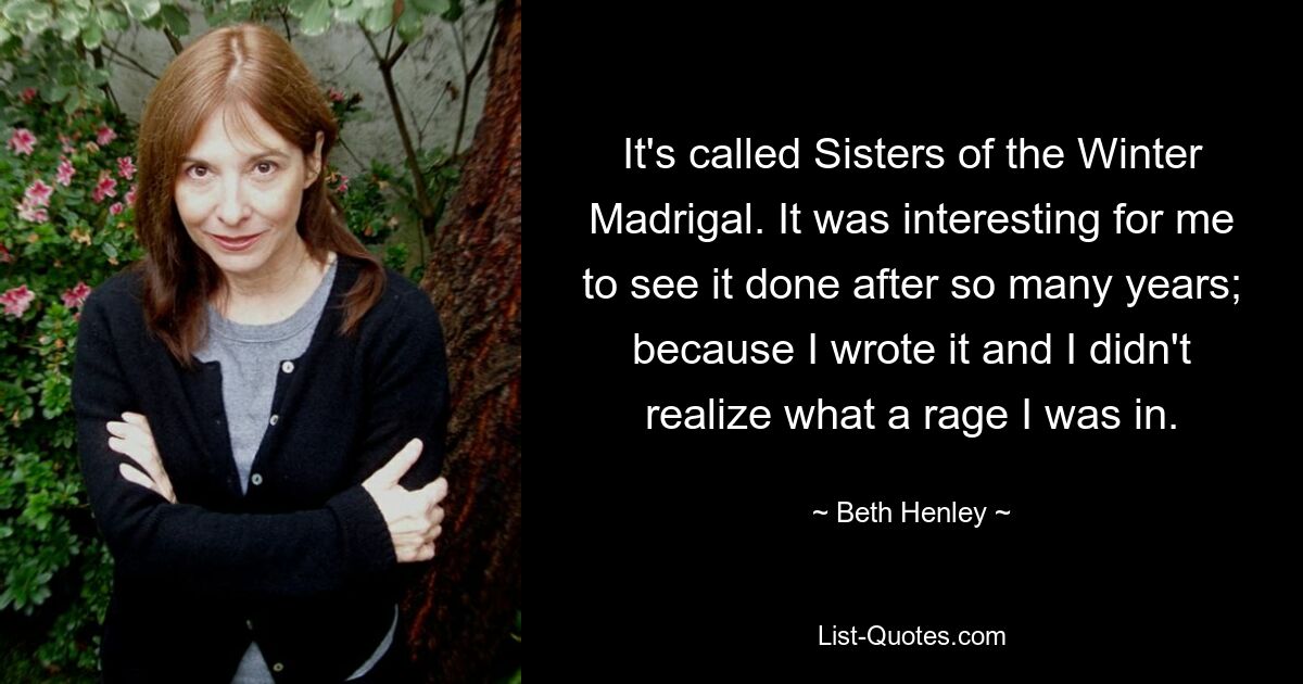 It's called Sisters of the Winter Madrigal. It was interesting for me to see it done after so many years; because I wrote it and I didn't realize what a rage I was in. — © Beth Henley