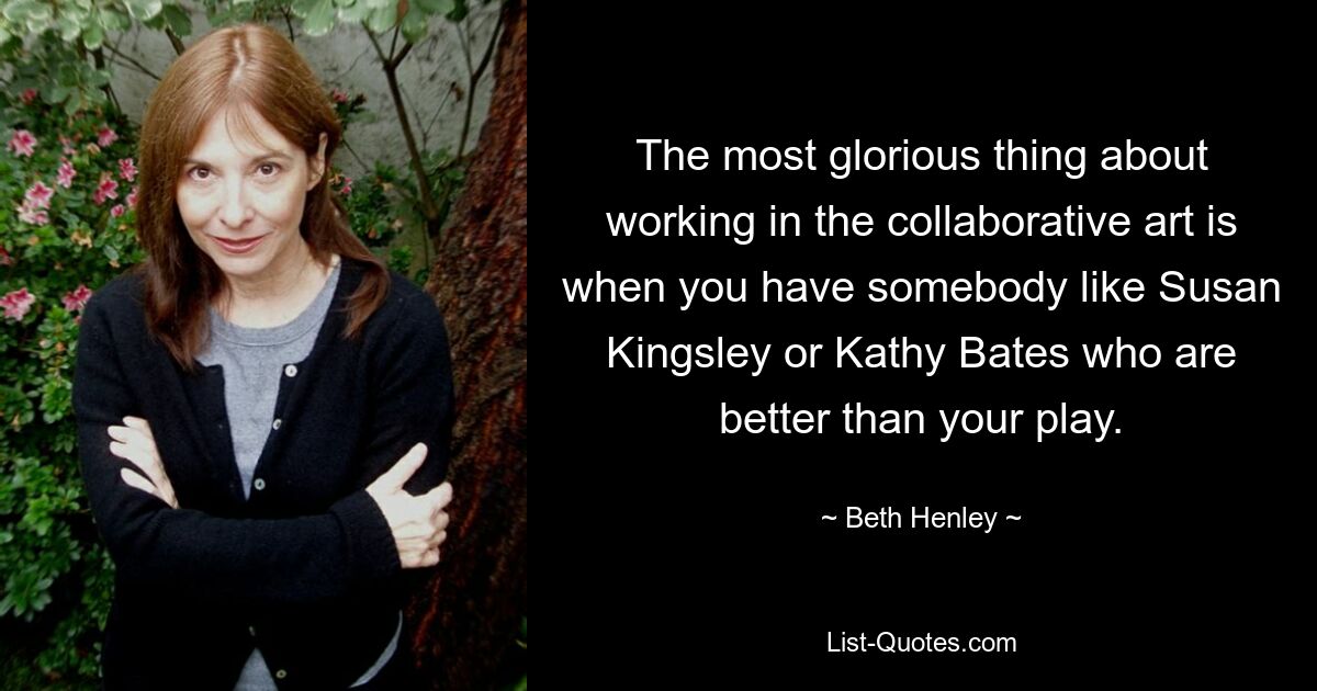 The most glorious thing about working in the collaborative art is when you have somebody like Susan Kingsley or Kathy Bates who are better than your play. — © Beth Henley