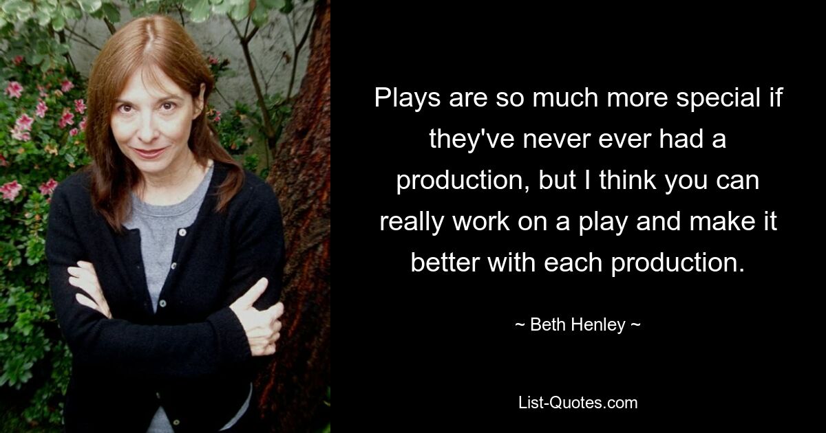 Plays are so much more special if they've never ever had a production, but I think you can really work on a play and make it better with each production. — © Beth Henley