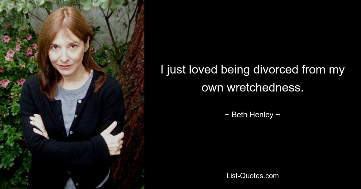 I just loved being divorced from my own wretchedness. — © Beth Henley